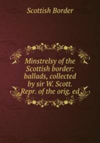 Minstrelsy of the Scottish border: ballads, collected by sir W. Scott. Repr. of the orig. ed