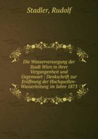 Die Wasserversorgung der Stadt Wien in ihrer Vergangenheit und Gegenwart : Denkschrift zur Eroffnung der Hochquellen-Wasserleitung im Jahre 1873