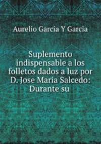 Suplemento indispensable a los folletos dados a luz por D. Jose Maria Salcedo: Durante su .