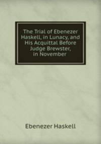 The Trial of Ebenezer Haskell, in Lunacy, and His Acquittal Before Judge Brewster, in November .