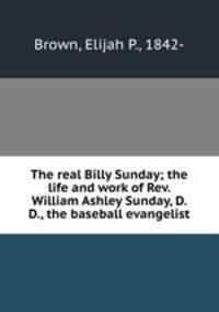 The real Billy Sunday; the life and work of Rev. William Ashley Sunday, D. D., the baseball evangelist