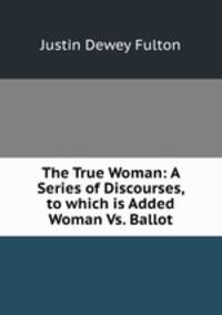 The True Woman: A Series of Discourses, to which is Added Woman Vs. Ballot