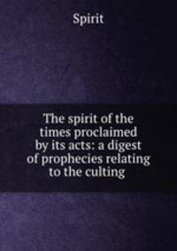 The spirit of the times proclaimed by its acts: a digest of prophecies relating to the culting .