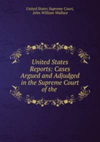 United States Reports: Cases Argued and Adjudged in the Supreme Court of the .