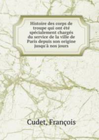 Histoire des corps de troupe qui ont ete specialement charges du service de la ville de Paris depuis son origine jusqu