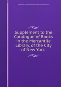 Supplement to the Catalogue of Books in the Mercantile Library, of the City of New York .