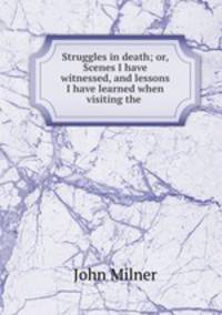 Struggles in death; or, Scenes I have witnessed, and lessons I have learned when visiting the .