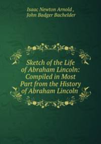 Sketch of the Life of Abraham Lincoln: Compiled in Most Part from the History of Abraham Lincoln .