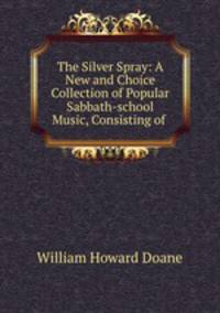 The Silver Spray: A New and Choice Collection of Popular Sabbath-school Music, Consisting of .