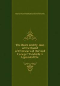 The Rules and By-laws of the Board of Overseers of Harvard College: To which is Appended the .