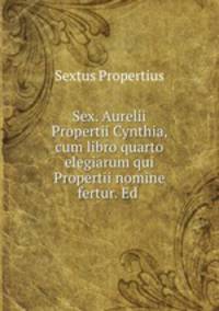Sex. Aurelii Propertii Cynthia, cum libro quarto elegiarum qui Propertii nomine fertur. Ed .