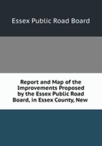 Report and Map of the Improvements Proposed by the Essex Public Road Board, in Essex County, New .