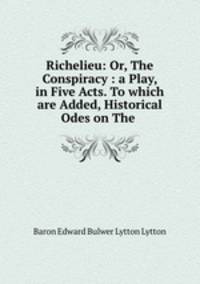 Richelieu: Or, The Conspiracy : a Play, in Five Acts. To which are Added, Historical Odes on The .
