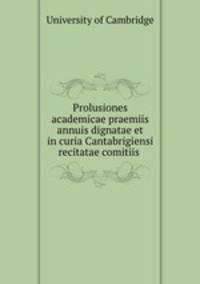 Prolusiones academicae praemiis annuis dignatae et in curia Cantabrigiensi recitatae comitiis .