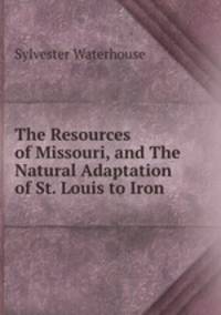 The Resources of Missouri, and The Natural Adaptation of St. Louis to Iron .