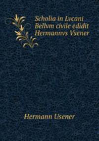 Scholia in Lvcani Bellvm civile edidit Hermannvs Vsener .