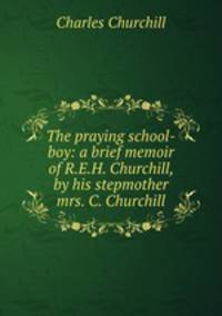 The praying school-boy: a brief memoir of R.E.H. Churchill, by his stepmother mrs. C. Churchill.