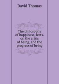The philosophy of happiness, lects. on the crisis of being, and the progress of being