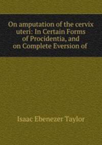On amputation of the cervix uteri: In Certain Forms of Procidentia, and on Complete Eversion of .