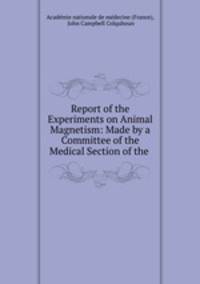 Report of the Experiments on Animal Magnetism: Made by a Committee of the Medical Section of the .