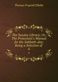 The Sunday Library; Or, The Protestant`s Manual for the Sabbath-day: Being a Selection of .. 6