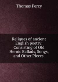 Reliques of ancient English poetry: Consisting of Old Heroic Ballads, Songs, and Other Pieces .