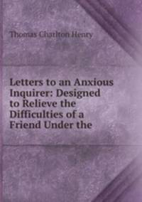 Letters to an Anxious Inquirer: Designed to Relieve the Difficulties of a Friend Under the .