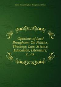 Opinions of Lord Brougham: On Politics, Theology, Law, Science, Education, Literature, &c., as .
