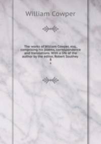 The works of William Cowper, esq., comprising his poems, correspondence and translations. With a life of the author by the editor, Robert Southey . 8