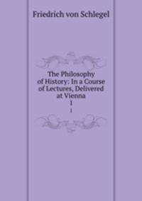 The Philosophy of History: In a Course of Lectures, Delivered at Vienna. 1