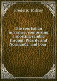 The sportsman in France: comprising a sporting ramble through Picardy and Normandy, and boar .
