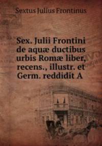 Sex. Julii Frontini de aqu? ductibus urbis Rom? liber, recens., illustr. et Germ. reddidit A .