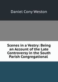 Scenes in a Vestry: Being an Account of the Late Controversy in the South Parish Congregational .