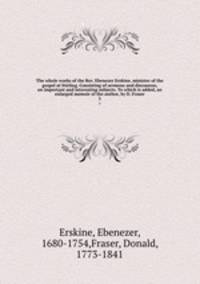 The whole works of the Rev. Ebenezer Erskine, minister of the gospel at Stirling. Consisting of sermons and discourses, on important and interesting subjects. To which is added, an enlarged memoir of the author, by D. Fraser. 3
