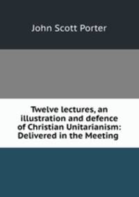 Twelve lectures, an illustration and defence of Christian Unitarianism: Delivered in the Meeting .