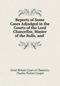 Reports of Some Cases Adjudged in the Courts of the Lord Chancellor, Master of the Rolls, and .