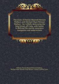 The trials of Patrick Maxwell Stewart Wallace, and Michael Shaw Stewart Wallace : for wilfully destroying the brig Dryad, off Cuba, with intent to defraud the marine assurance companies and underwriters