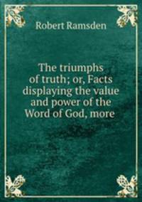 The triumphs of truth; or, Facts displaying the value and power of the Word of God, more .
