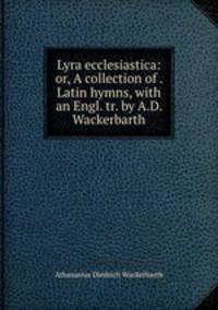Lyra ecclesiastica: or, A collection of . Latin hymns, with an Engl. tr. by A.D. Wackerbarth