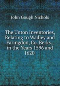 The Unton Inventories, Relating to Wadley and Faringdon, Co. Berks., in the Years 1596 and 1620 .