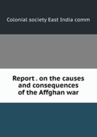 Report . on the causes and consequences of the Affghan war