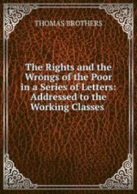 The Rights and the Wrongs of the Poor in a Series of Letters: Addressed to the Working Classes .