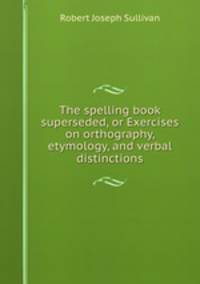 The spelling book superseded, or Exercises on orthography, etymology, and verbal distinctions