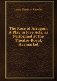 The Rose of Arragon: A Play in Five Acts, as Performed at the Theatre-Royal, Haymarket