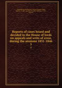 Reports of cases heard and decided in the House of lords on appeals and writs of error, during the sessions 1831-1846. 5