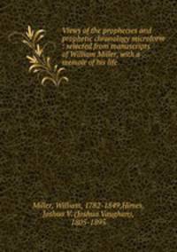 Views of the prophecies and prophetic chronology microform : selected from manuscripts of William Miller, with a memoir of his life