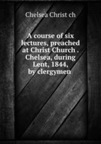 A course of six lectures, preached at Christ Church . Chelsea, during Lent, 1844, by clergymen .