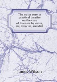 The water cure. A practical treatise on the cure of diseases by water, air, exercise, and diet