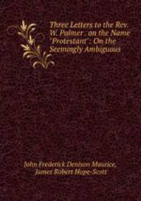 Three Letters to the Rev. W. Palmer . on the Name "Protestant": On the Seemingly Ambiguous .