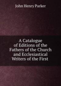 A Catalogue of Editions of the Fathers of the Church and Ecclesiastical Writers of the First .
